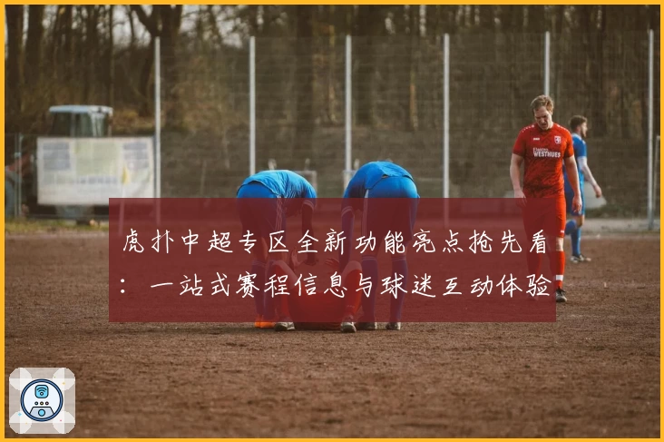 虎扑中超专区全新功能亮点抢先看：一站式赛程信息与球迷互动体验