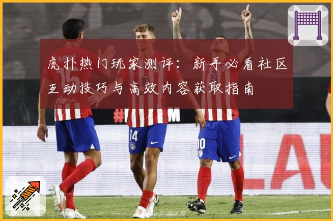 虎扑热门玩家测评：新手必看社区互动技巧与高效内容获取指南