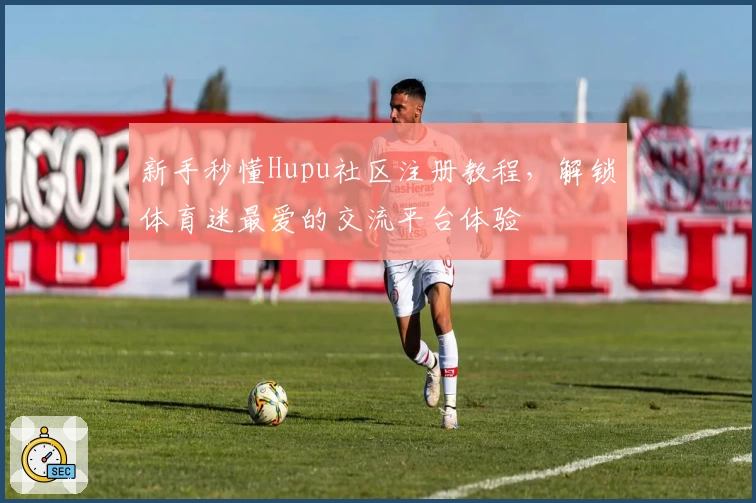新手秒懂Hupu社区注册教程，解锁体育迷最爱的交流平台体验