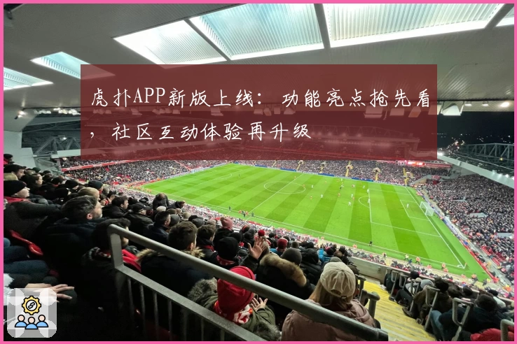 虎扑APP新版上线：功能亮点抢先看，社区互动体验再升级