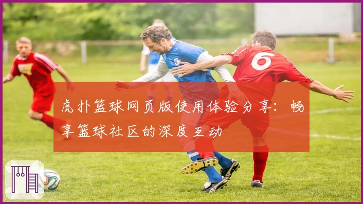 虎扑篮球网页版使用体验分享：畅享篮球社区的深度互动