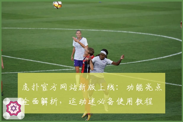 虎扑官方网站新版上线：功能亮点全面解析，运动迷必备使用教程