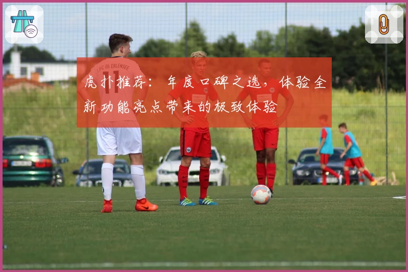 虎扑推荐：年度口碑之选，体验全新功能亮点带来的极致体验