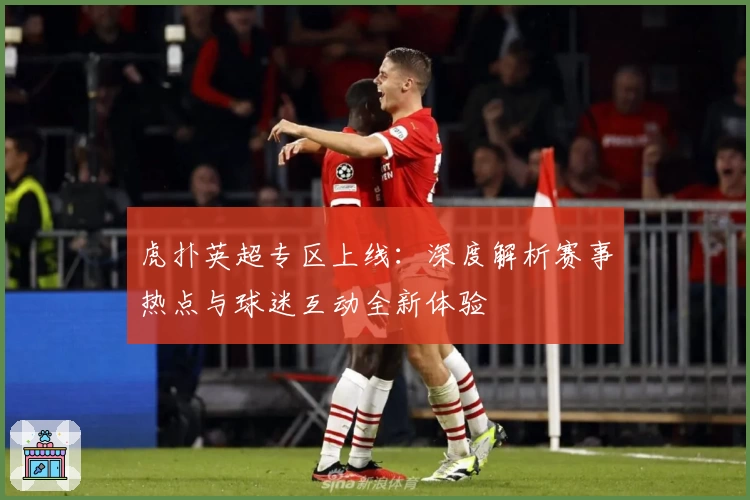 虎扑英超专区上线：深度解析赛事热点与球迷互动全新体验