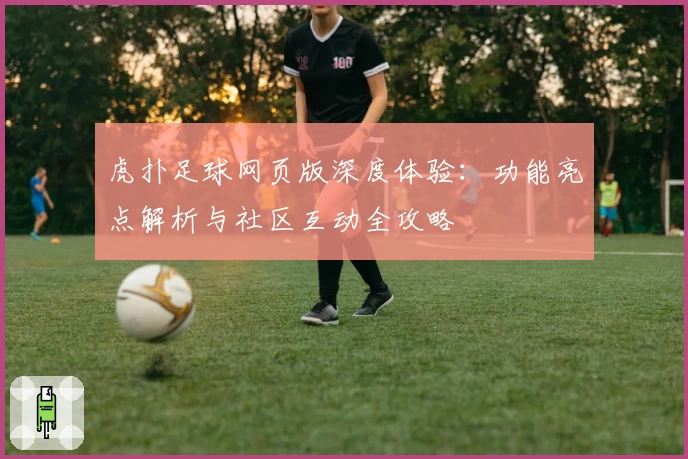 虎扑足球网页版深度体验:功能亮点解析与社区互动全攻略