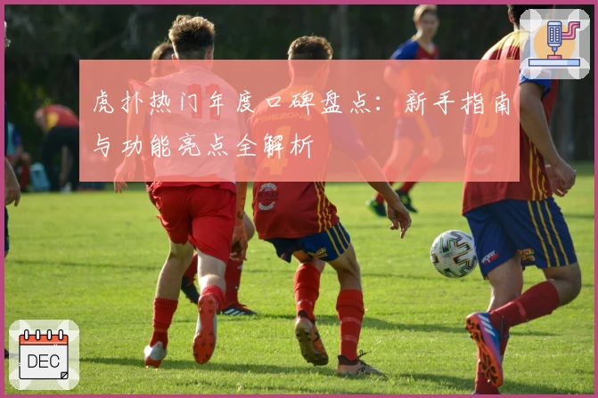 虎扑热门年度口碑盘点：新手指南与功能亮点全解析