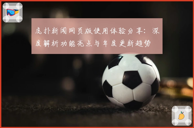 虎扑新闻网页版使用体验分享：深度解析功能亮点与年度更新趋势