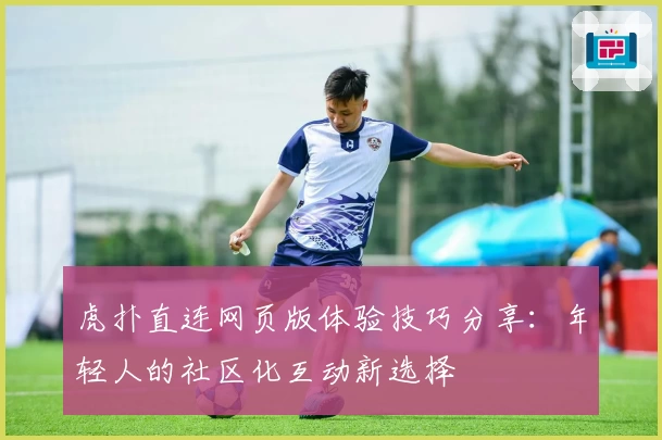 虎扑直连网页版体验技巧分享：年轻人的社区化互动新选择