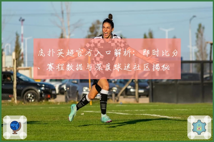 虎扑英超官方入口解析：即时比分、赛程数据与深度球迷社区揭秘