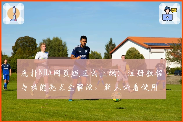 虎扑NBA网页版正式上线：注册教程与功能亮点全解读，新人必看使用指南
