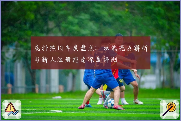 虎扑热门年度盘点：功能亮点解析与新人注册指南深度评测