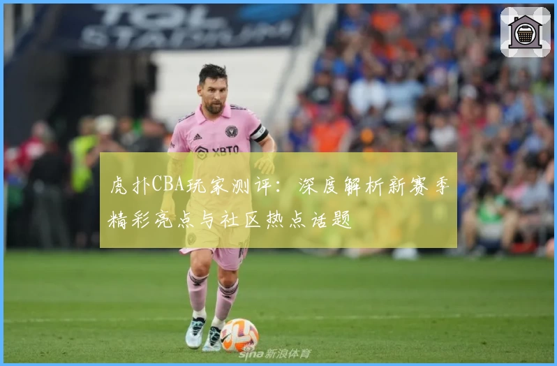 虎扑CBA玩家测评：深度解析新赛季精彩亮点与社区热点话题