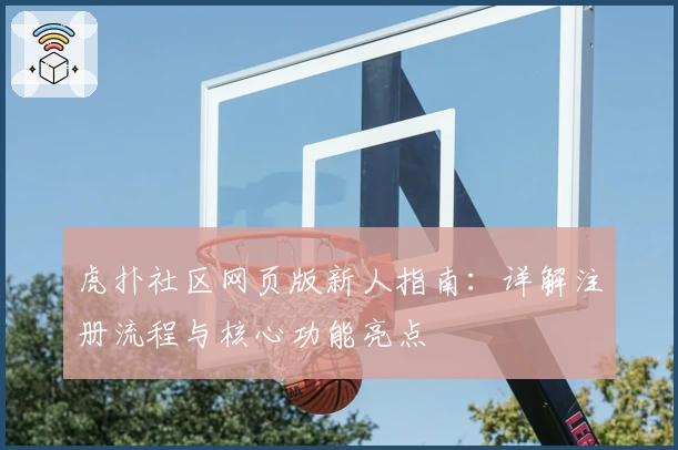 虎扑社区网页版新人指南:详解注册流程与核心功能亮点