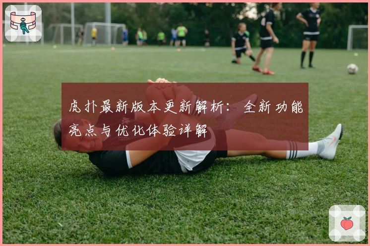 虎扑最新版本更新解析：全新功能亮点与优化体验详解