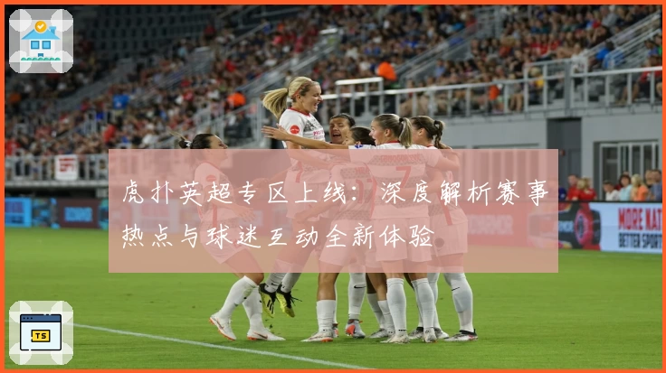 虎扑英超专区上线：深度解析赛事热点与球迷互动全新体验