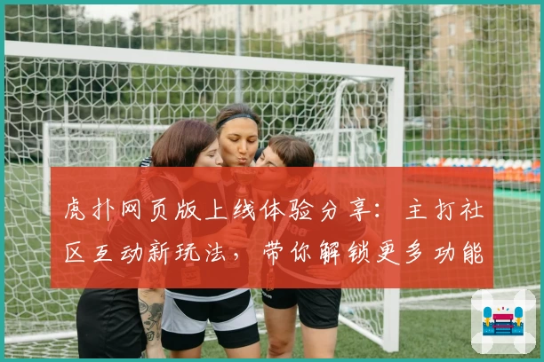 虎扑网页版上线体验分享：主打社区互动新玩法，带你解锁更多功能亮点
