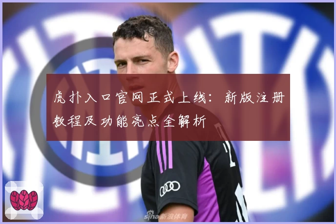 虎扑入口官网正式上线：新版注册教程及功能亮点全解析