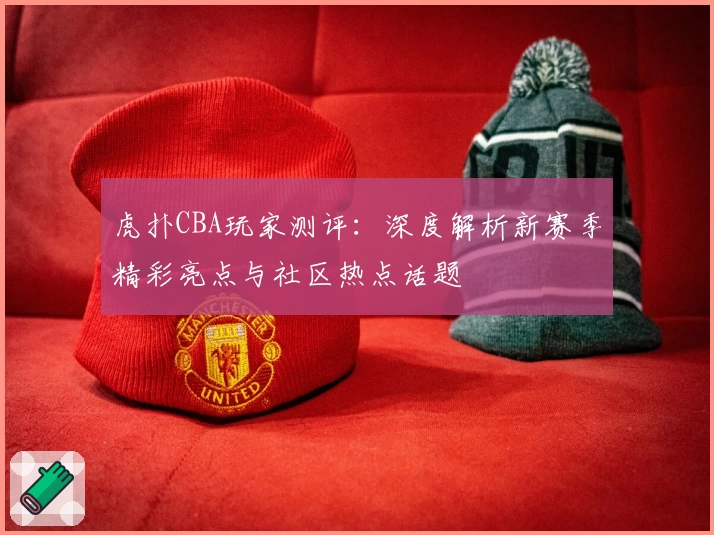 虎扑CBA玩家测评：深度解析新赛季精彩亮点与社区热点话题