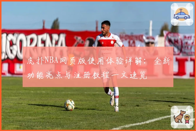 虎扑NBA网页版使用体验详解：全新功能亮点与注册教程一文速览
