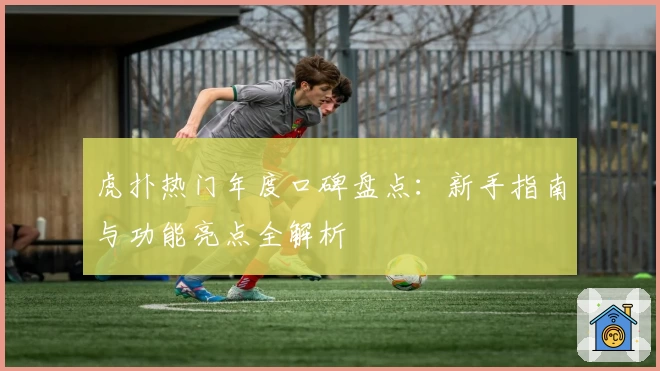 虎扑热门年度口碑盘点:新手指南与功能亮点全解析