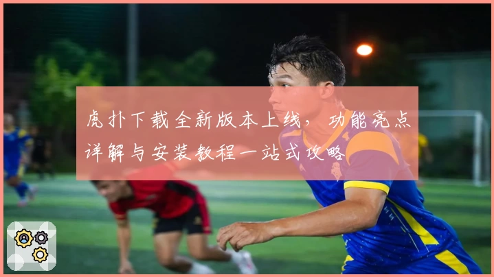 虎扑下载全新版本上线，功能亮点详解与安装教程一站式攻略